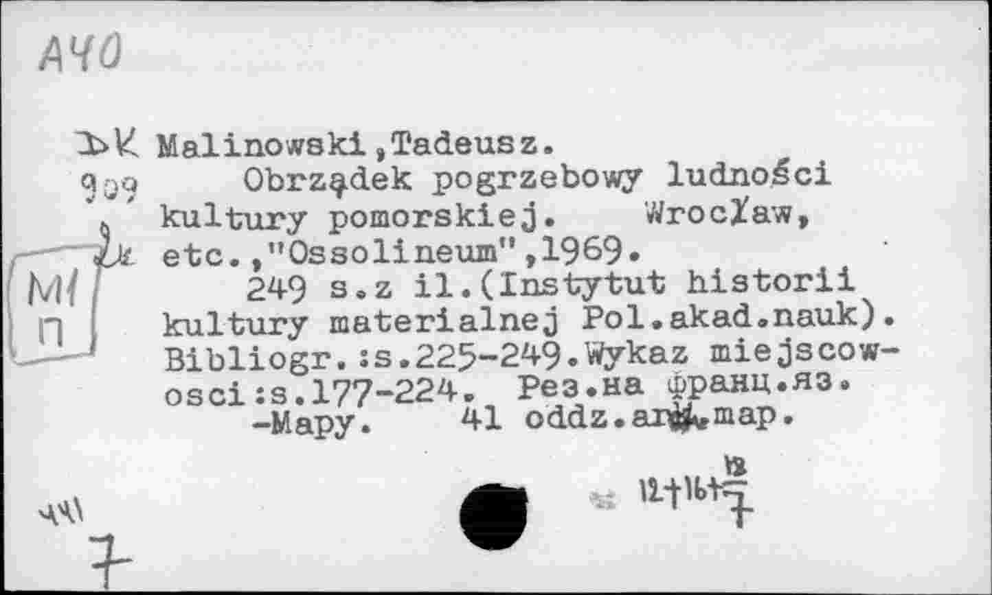 ﻿A4Û
9qq
Mf П
Malinowski,Tadeusz.
Obrz^dek pogrzebowy ludnoéci kultury pomorskiej. Wroclaw, etc.,”Ossolineum”,1969»
249 s.z il.(Instytut historii kultury materialnej Pol.akad.nauk). Bibliogr.:s.225-249.Wykaz miejscow-os ci:s.177-224. Рез.на франц.яз.
-Мару. 41 oddz.ar^map.
. »
чч\